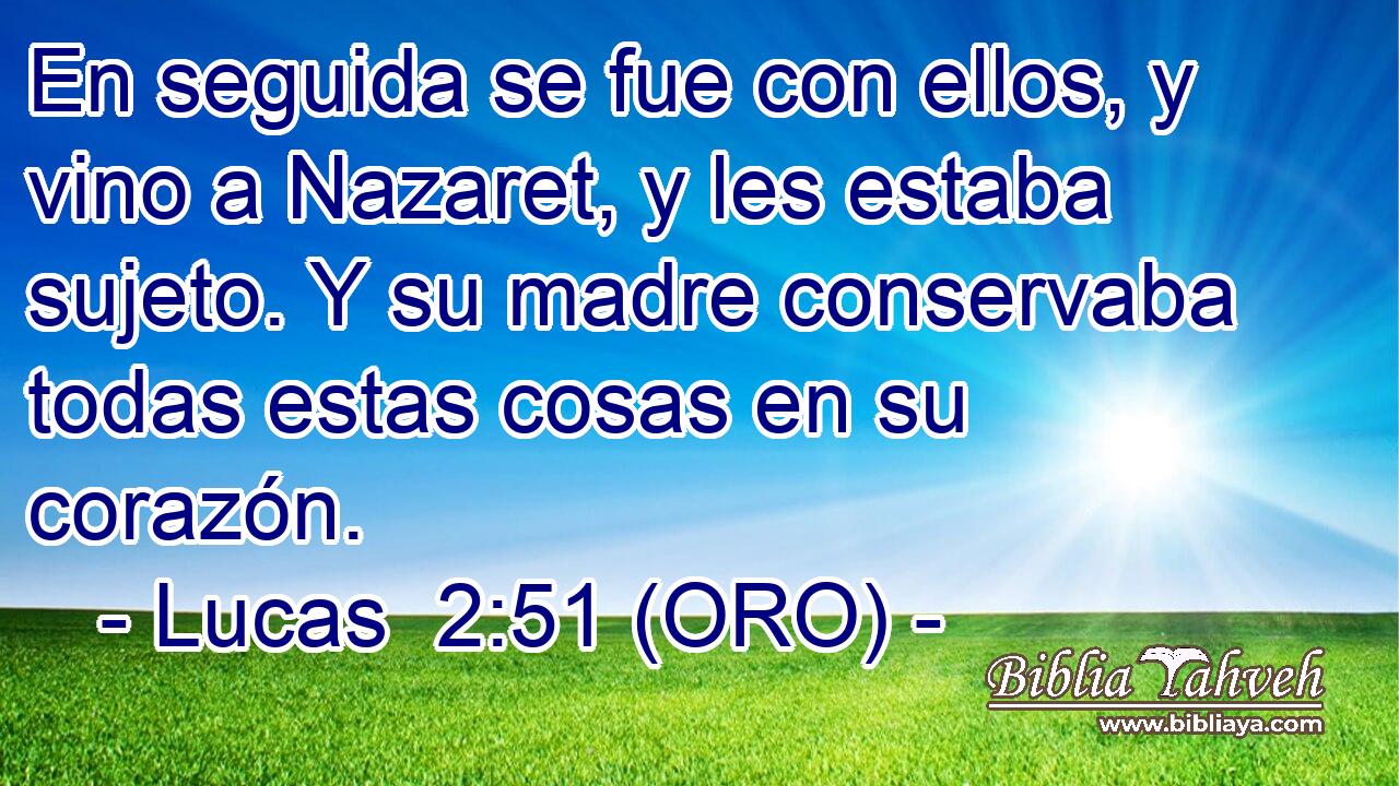  En seguida se fue con ellos, y vino a Nazaret, y les estaba sujeto. Y su madre conservaba todas estas cosas en su corazón. 