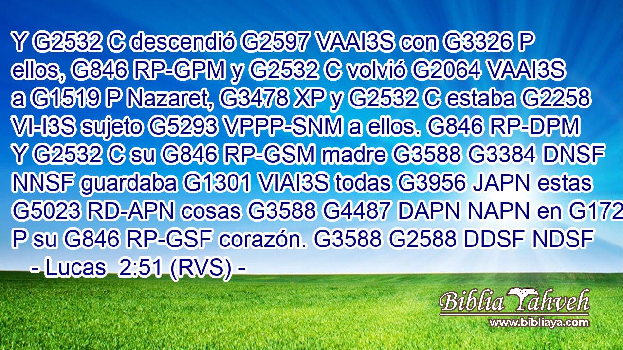 Y G2532 C descendió G2597 VAAI3S con G3326 P ellos, G846 RP-GPM y G2532 C volvió G2064 VAAI3S a G1519 P Nazaret, G3478 XP y G2532 C estaba G2258 VI-I3S sujeto G5293 VPPP-SNM a ellos. G846 RP-DPM Y G2532 C su G846 RP-GSM madre G3588 G3384 DNSF NNSF guardaba G1301 VIAI3S todas G3956 JAPN estas G5023 RD-APN cosas G3588 G4487 DAPN NAPN en G1722 P su G846 RP-GSF corazón. G3588 G2588 DDSF NDSF 
