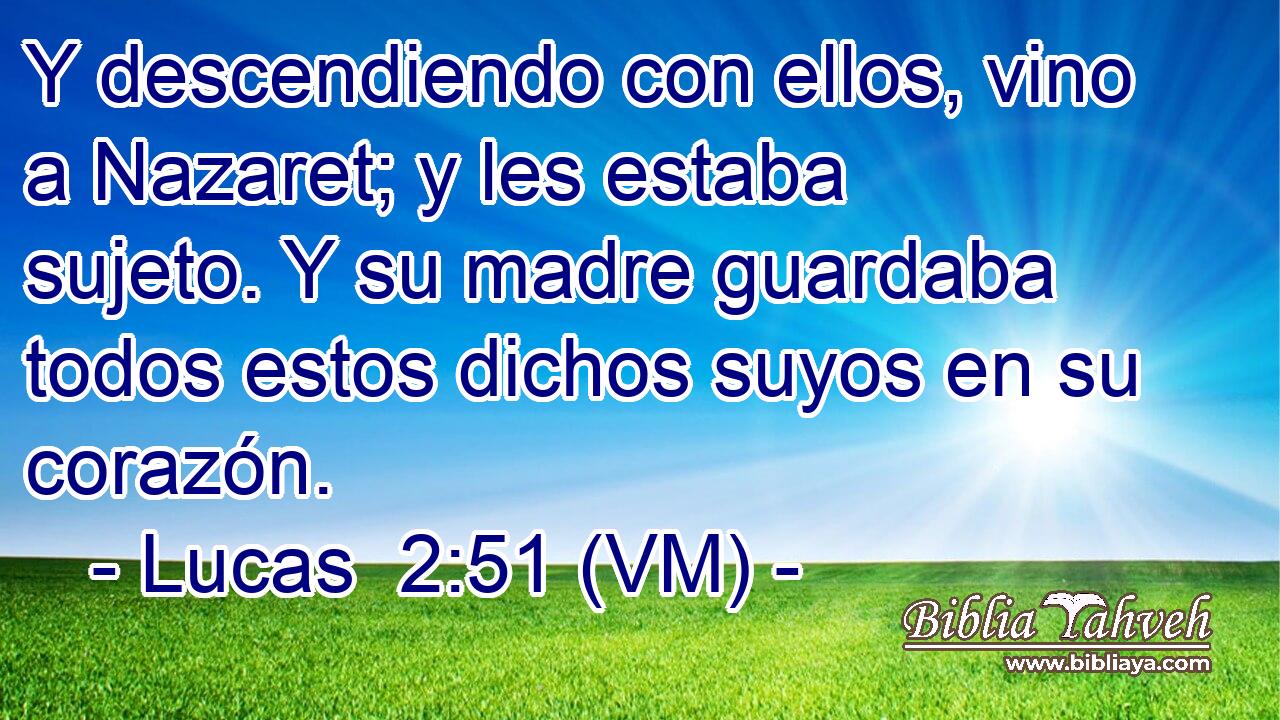  Y descendiendo con ellos, vino a Nazaret; y les estaba sujeto. Y su madre guardaba todos estos dichos suyos en su corazón. 