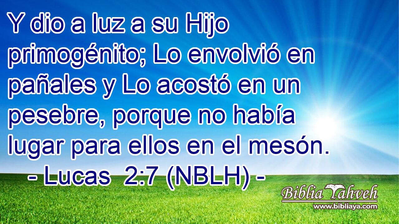  Y dio a luz a su Hijo primogénito; Lo envolvió en pañales y Lo acostó en un pesebre, porque no había lugar para ellos en el mesón. 