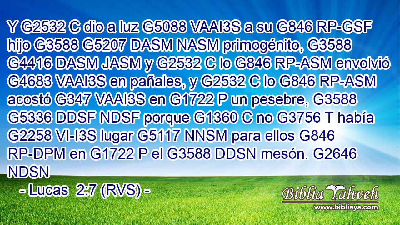 Y G2532 C dio a luz G5088 VAAI3S a su G846 RP-GSF hijo G3588 G5207 DASM NASM primogénito, G3588 G4416 DASM JASM y G2532 C lo G846 RP-ASM envolvió G4683 VAAI3S en pañales, y G2532 C lo G846 RP-ASM acostó G347 VAAI3S en G1722 P un pesebre, G3588 G5336 DDSF NDSF porque G1360 C no G3756 T había G2258 VI-I3S lugar G5117 NNSM para ellos G846 RP-DPM en G1722 P el G3588 DDSN mesón. G2646 NDSN 