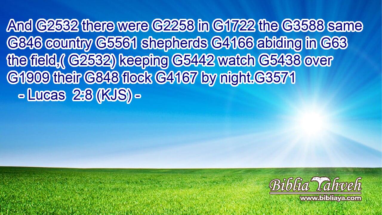 And G2532 there were G2258 in G1722 the G3588 same G846 country G5561 shepherds G4166 abiding in G63 the field,( G2532) keeping G5442 watch G5438 over G1909 their G848 flock G4167 by night.G3571