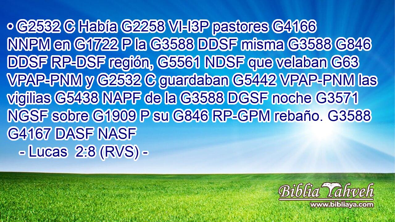 • G2532 C Había G2258 VI-I3P pastores G4166 NNPM en G1722 P la G3588 DDSF misma G3588 G846 DDSF RP-DSF región, G5561 NDSF que velaban G63 VPAP-PNM y G2532 C guardaban G5442 VPAP-PNM las vigilias G5438 NAPF de la G3588 DGSF noche G3571 NGSF sobre G1909 P su G846 RP-GPM rebaño. G3588 G4167 DASF NASF 