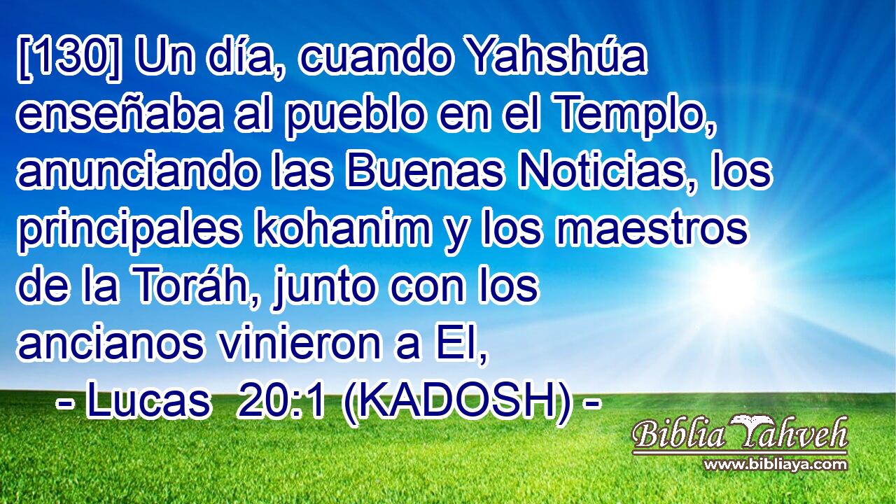 [130] Un día, cuando Yahshúa enseñaba al pueblo en el Templo, anunciando las Buenas Noticias, los principales kohanim y los maestros de la Toráh, junto con los ancianos vinieron a El, 