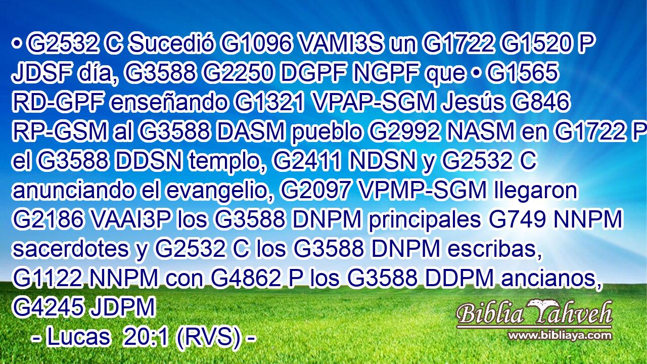 • G2532 C Sucedió G1096 VAMI3S un G1722 G1520 P JDSF día, G3588 G2250 DGPF NGPF que • G1565 RD-GPF enseñando G1321 VPAP-SGM Jesús G846 RP-GSM al G3588 DASM pueblo G2992 NASM en G1722 P el G3588 DDSN templo, G2411 NDSN y G2532 C anunciando el evangelio, G2097 VPMP-SGM llegaron G2186 VAAI3P los G3588 DNPM principales G749 NNPM sacerdotes y G2532 C los G3588 DNPM escribas, G1122 NNPM con G4862 P los G3588 DDPM ancianos, G4245 JDPM 