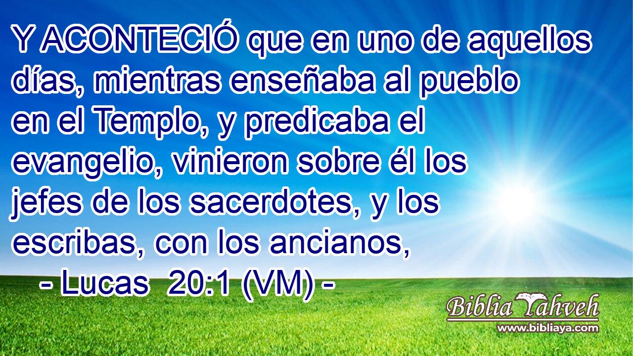  Y ACONTECIÓ que en uno de aquellos días, mientras enseñaba al pueblo en el Templo, y predicaba el evangelio, vinieron sobre él los jefes de los sacerdotes, y los escribas, con los ancianos, 