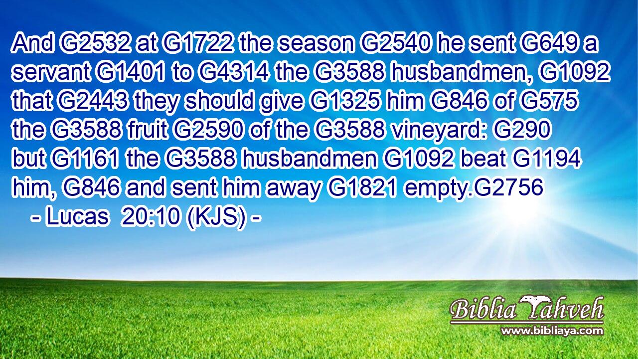 And G2532 at G1722 the season G2540 he sent G649 a servant G1401 to G4314 the G3588 husbandmen, G1092 that G2443 they should give G1325 him G846 of G575 the G3588 fruit G2590 of the G3588 vineyard: G290 but G1161 the G3588 husbandmen G1092 beat G1194 him, G846 and sent him away G1821 empty.G2756
