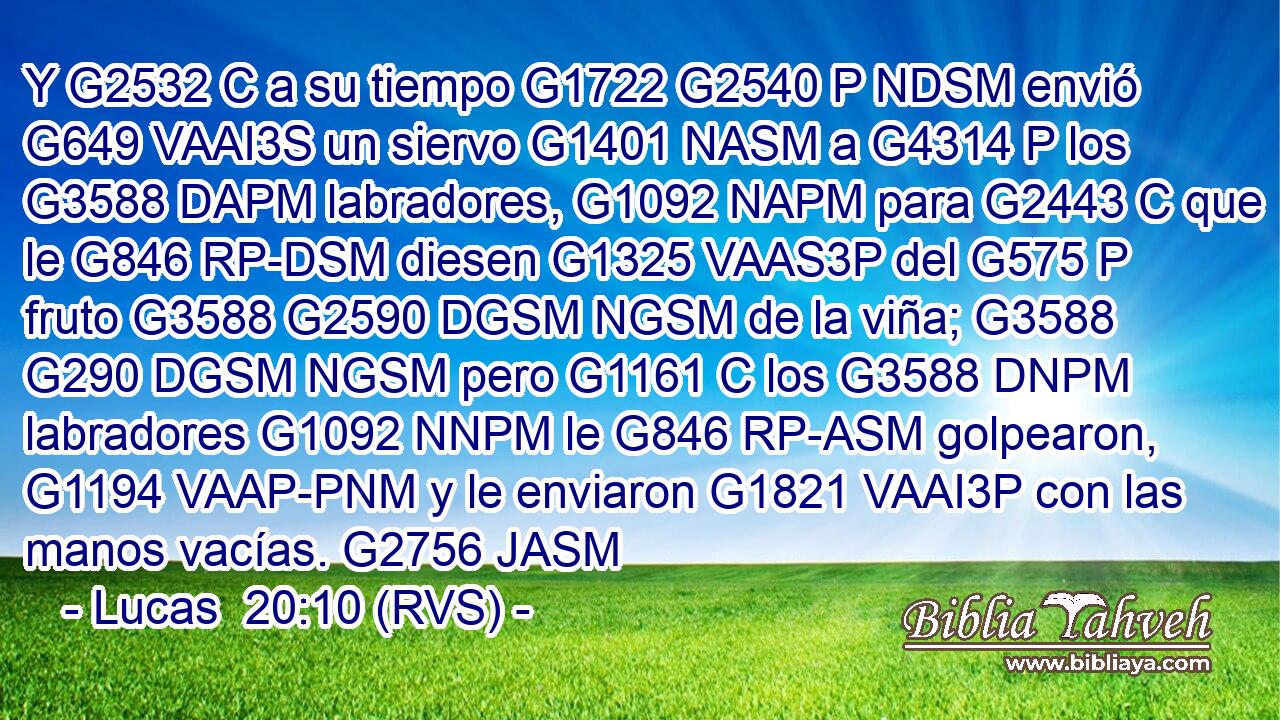 Y G2532 C a su tiempo G1722 G2540 P NDSM envió G649 VAAI3S un siervo G1401 NASM a G4314 P los G3588 DAPM labradores, G1092 NAPM para G2443 C que le G846 RP-DSM diesen G1325 VAAS3P del G575 P fruto G3588 G2590 DGSM NGSM de la viña; G3588 G290 DGSM NGSM pero G1161 C los G3588 DNPM labradores G1092 NNPM le G846 RP-ASM golpearon, G1194 VAAP-PNM y le enviaron G1821 VAAI3P con las manos vacías. G2756 JASM 