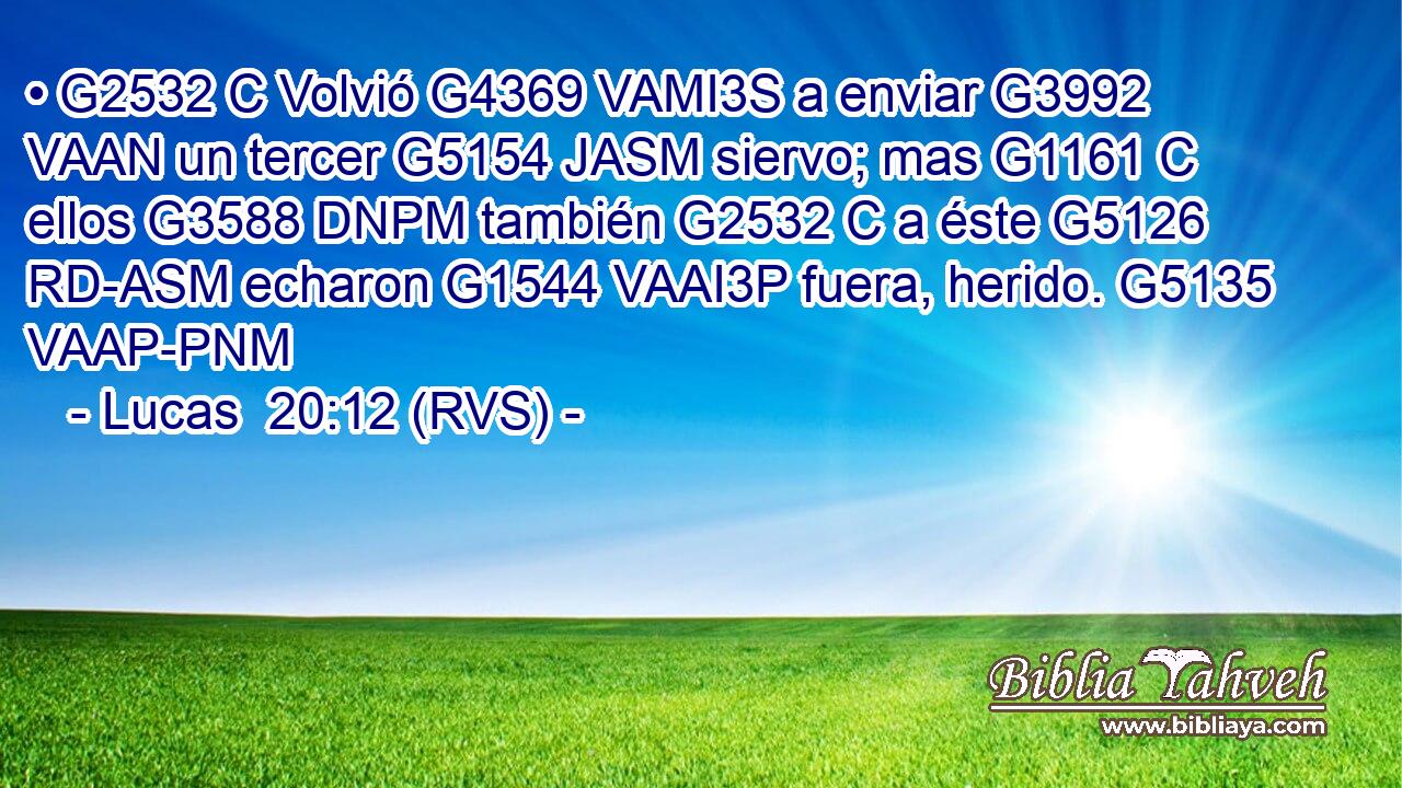 • G2532 C Volvió G4369 VAMI3S a enviar G3992 VAAN un tercer G5154 JASM siervo; mas G1161 C ellos G3588 DNPM también G2532 C a éste G5126 RD-ASM echaron G1544 VAAI3P fuera, herido. G5135 VAAP-PNM 