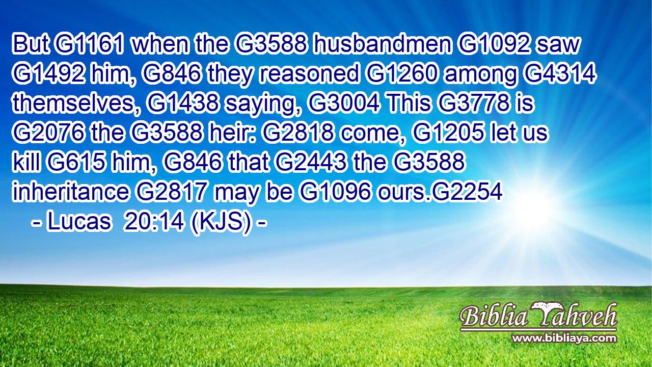 But G1161 when the G3588 husbandmen G1092 saw G1492 him, G846 they reasoned G1260 among G4314 themselves, G1438 saying, G3004 This G3778 is G2076 the G3588 heir: G2818 come, G1205 let us kill G615 him, G846 that G2443 the G3588 inheritance G2817 may be G1096 ours.G2254