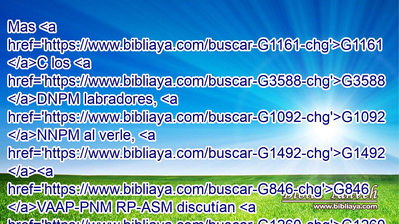 Mas G1161 C los G3588 DNPM labradores, G1092 NNPM al verle, G1492 G846 VAAP-PNM RP-ASM discutían G1260 VIUI3P entre G4314 P sí, G1438 RF3APM diciendo: G3004 VPAP-PNM Este G3778 RD-NSM es G2076 VP-I3S el G3588 DNSM heredero; G2818 NNSM venid, G1205 V--M2P matémosle, G615 G846 VPAS1P RP-ASM para G2443 C que la G3588 DNSF heredad G2817 NNSF sea G1096 VAMS3S nuestra. G2257 RP1GP 