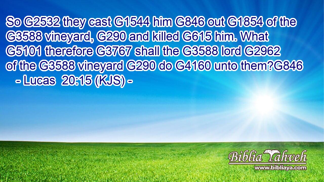 So G2532 they cast G1544 him G846 out G1854 of the G3588 vineyard, G290 and killed G615 him. What G5101 therefore G3767 shall the G3588 lord G2962 of the G3588 vineyard G290 do G4160 unto them?G846