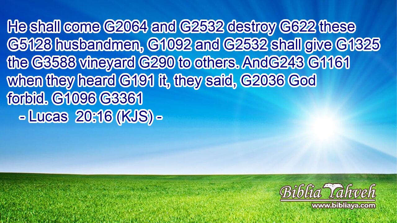 He shall come G2064 and G2532 destroy G622 these G5128 husbandmen, G1092 and G2532 shall give G1325 the G3588 vineyard G290 to others. AndG243 G1161 when they heard G191 it, they said, G2036 God forbid. G1096 G3361