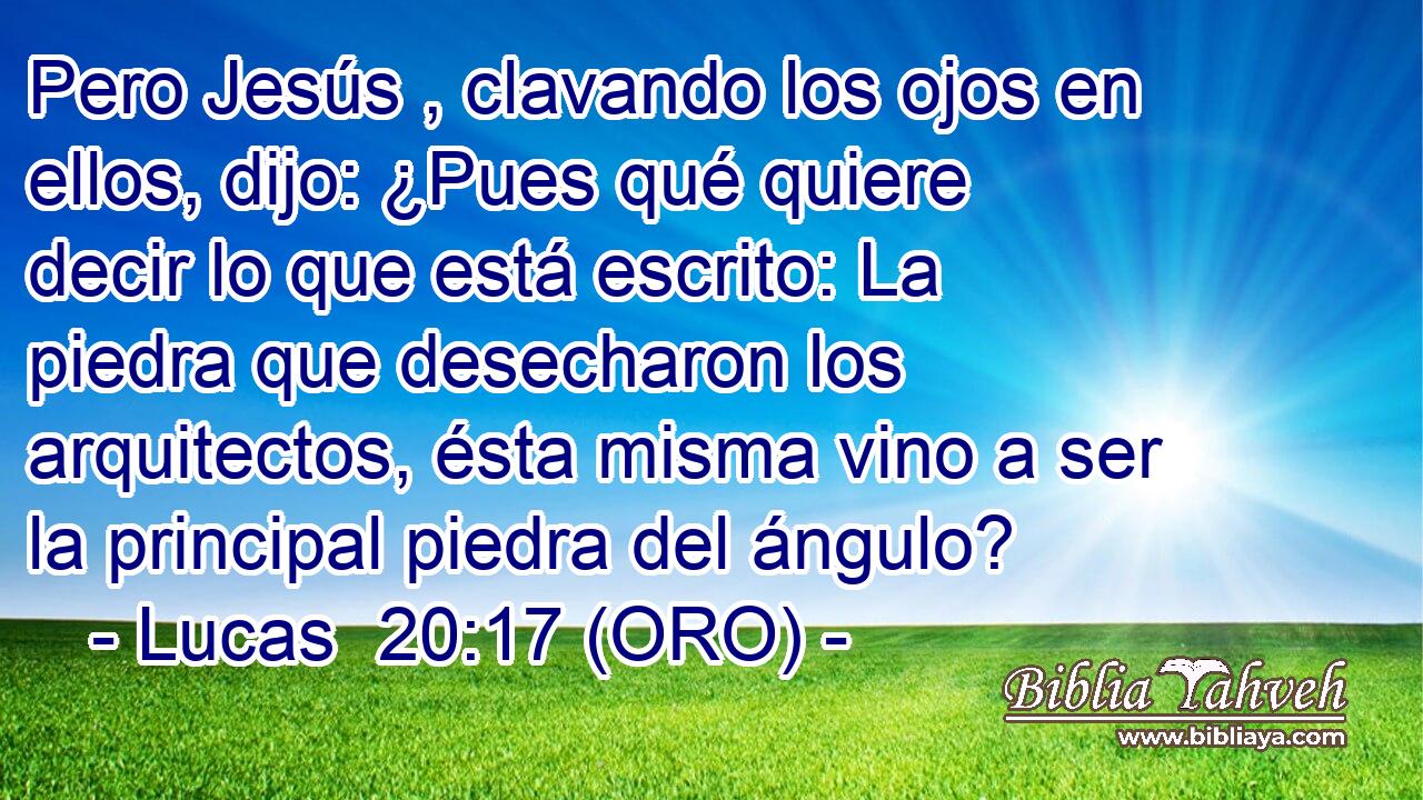  Pero Jesús , clavando los ojos en ellos, dijo: ¿Pues qué quiere decir lo que está escrito: La piedra que desecharon los arquitectos, ésta misma vino a ser la principal piedra del ángulo? 