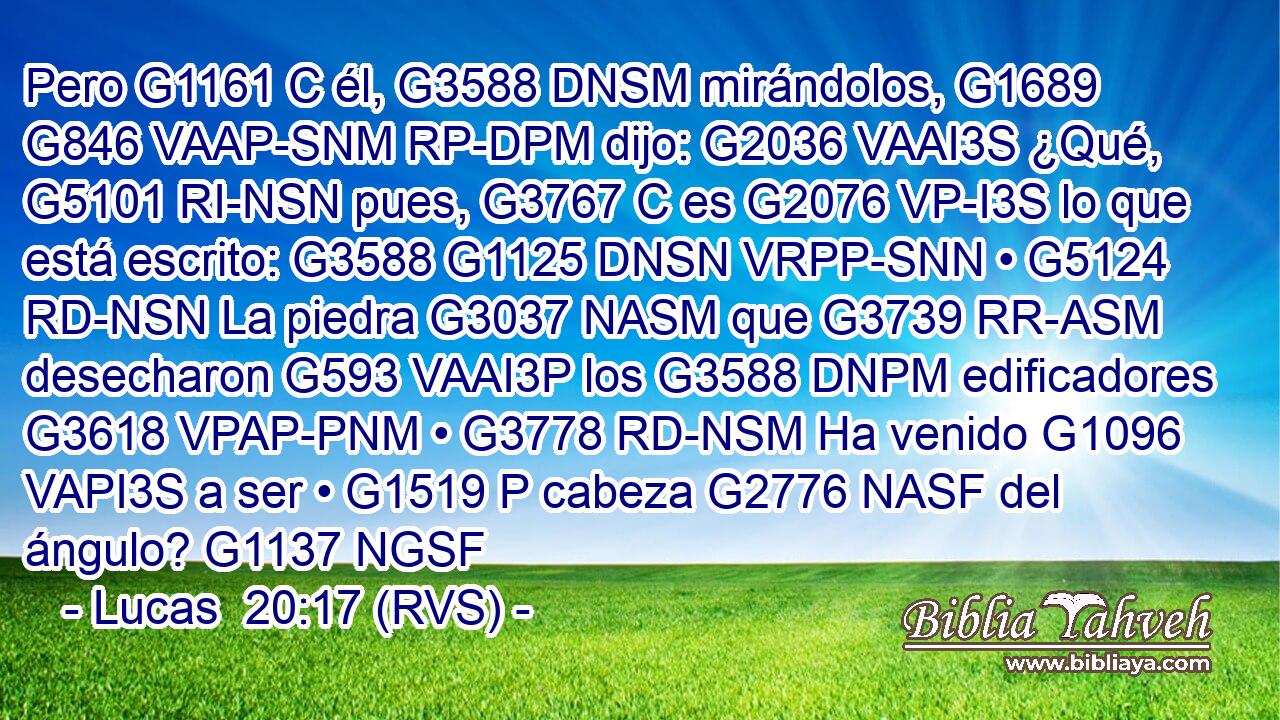 Pero G1161 C él, G3588 DNSM mirándolos, G1689 G846 VAAP-SNM RP-DPM dijo: G2036 VAAI3S ¿Qué, G5101 RI-NSN pues, G3767 C es G2076 VP-I3S lo que está escrito: G3588 G1125 DNSN VRPP-SNN • G5124 RD-NSN La piedra G3037 NASM que G3739 RR-ASM desecharon G593 VAAI3P los G3588 DNPM edificadores G3618 VPAP-PNM • G3778 RD-NSM Ha venido G1096 VAPI3S a ser • G1519 P cabeza G2776 NASF del ángulo? G1137 NGSF 