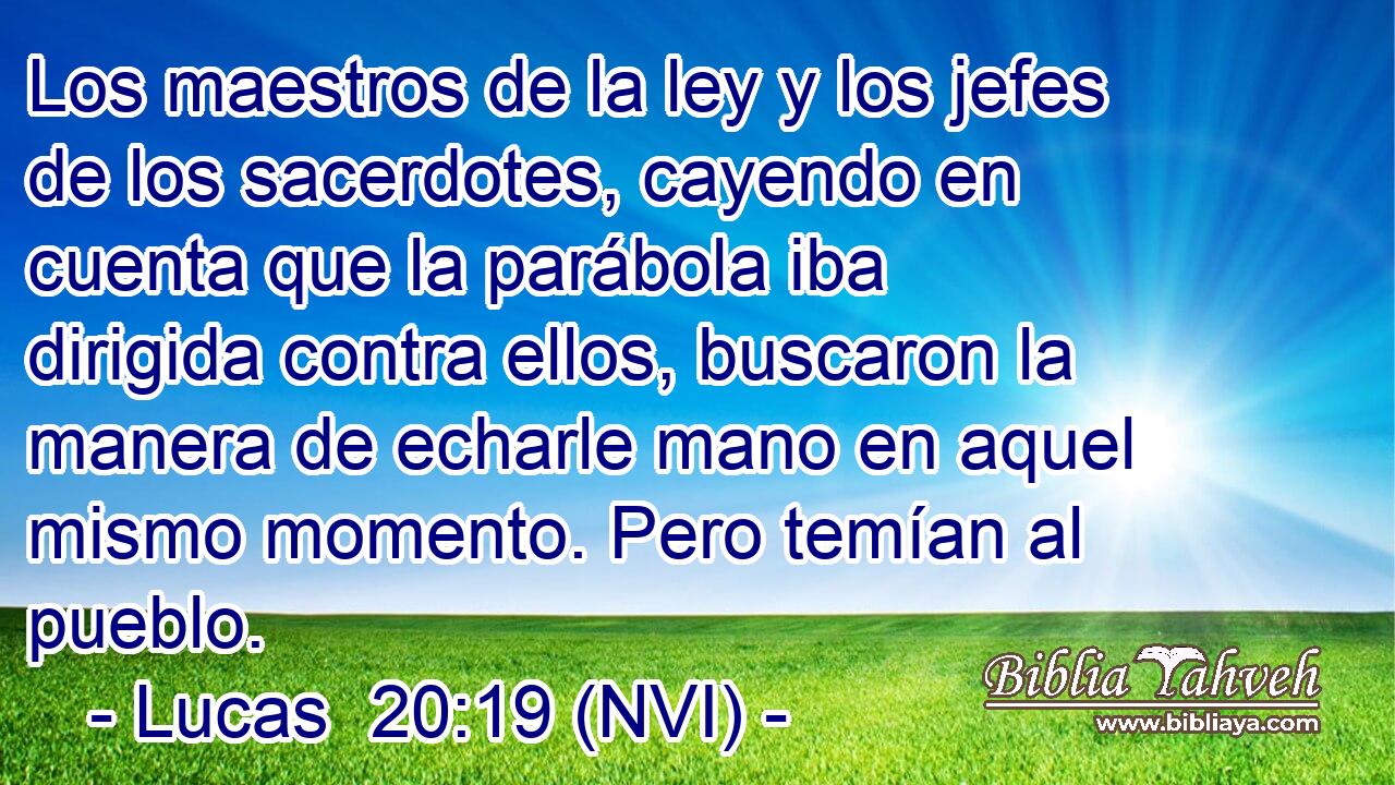  Los maestros de la ley y los jefes de los sacerdotes, cayendo en cuenta que la parábola iba dirigida contra ellos, buscaron la manera de echarle mano en aquel mismo momento. Pero temían al pueblo. 