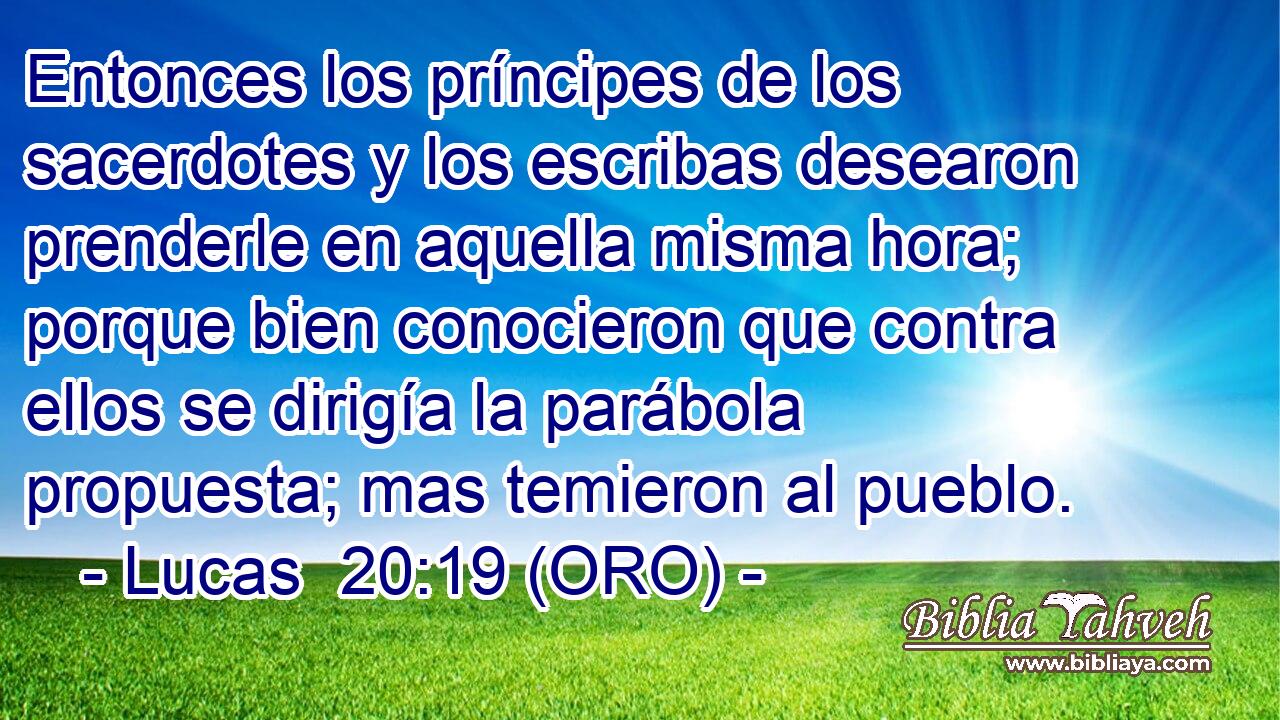  Entonces los príncipes de los sacerdotes y los escribas desearon prenderle en aquella misma hora; porque bien conocieron que contra ellos se dirigía la parábola propuesta; mas temieron al pueblo.