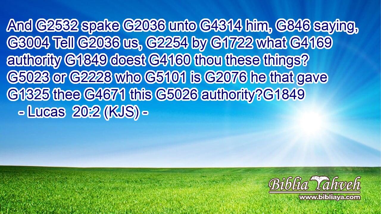 And G2532 spake G2036 unto G4314 him, G846 saying, G3004 Tell G2036 us, G2254 by G1722 what G4169 authority G1849 doest G4160 thou these things? G5023 or G2228 who G5101 is G2076 he that gave G1325 thee G4671 this G5026 authority?G1849