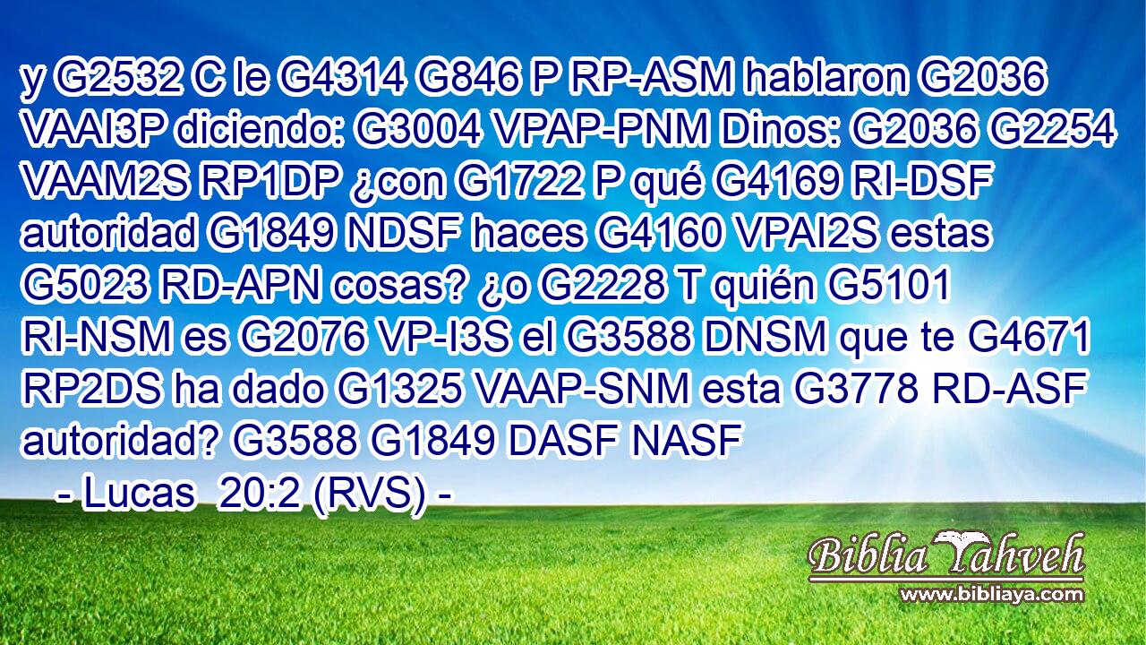 y G2532 C le G4314 G846 P RP-ASM hablaron G2036 VAAI3P diciendo: G3004 VPAP-PNM Dinos: G2036 G2254 VAAM2S RP1DP ¿con G1722 P qué G4169 RI-DSF autoridad G1849 NDSF haces G4160 VPAI2S estas G5023 RD-APN cosas? ¿o G2228 T quién G5101 RI-NSM es G2076 VP-I3S el G3588 DNSM que te G4671 RP2DS ha dado G1325 VAAP-SNM esta G3778 RD-ASF autoridad? G3588 G1849 DASF NASF 