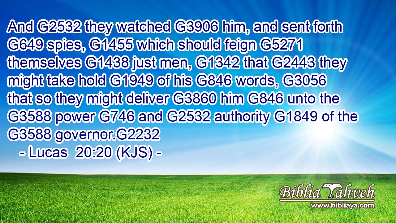 And G2532 they watched G3906 him, and sent forth G649 spies, G1455 which should feign G5271 themselves G1438 just men, G1342 that G2443 they might take hold G1949 of his G846 words, G3056 that so they might deliver G3860 him G846 unto the G3588 power G746 and G2532 authority G1849 of the G3588 governor.G2232