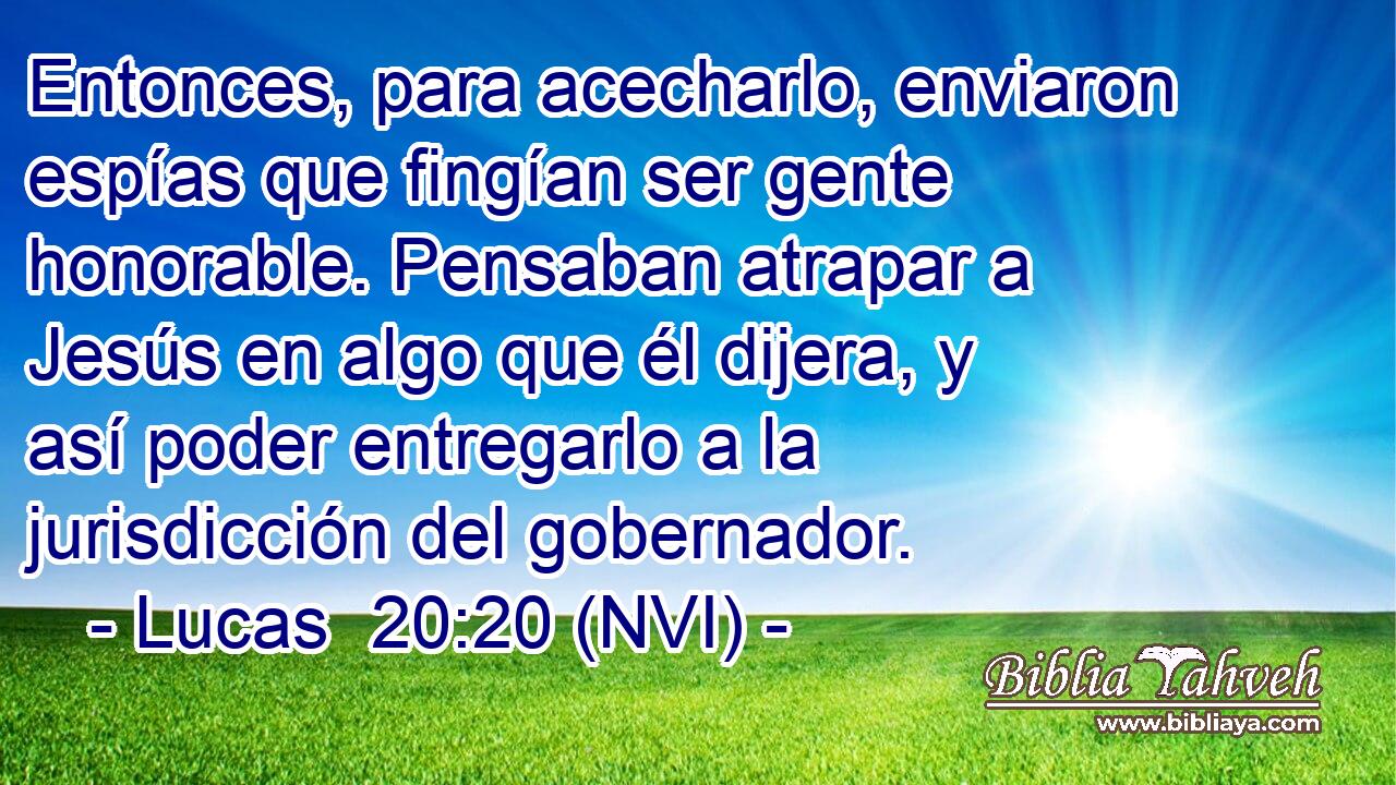  Entonces, para acecharlo, enviaron espías que fingían ser gente honorable. Pensaban atrapar a Jesús en algo que él dijera, y así poder entregarlo a la jurisdicción del gobernador. 