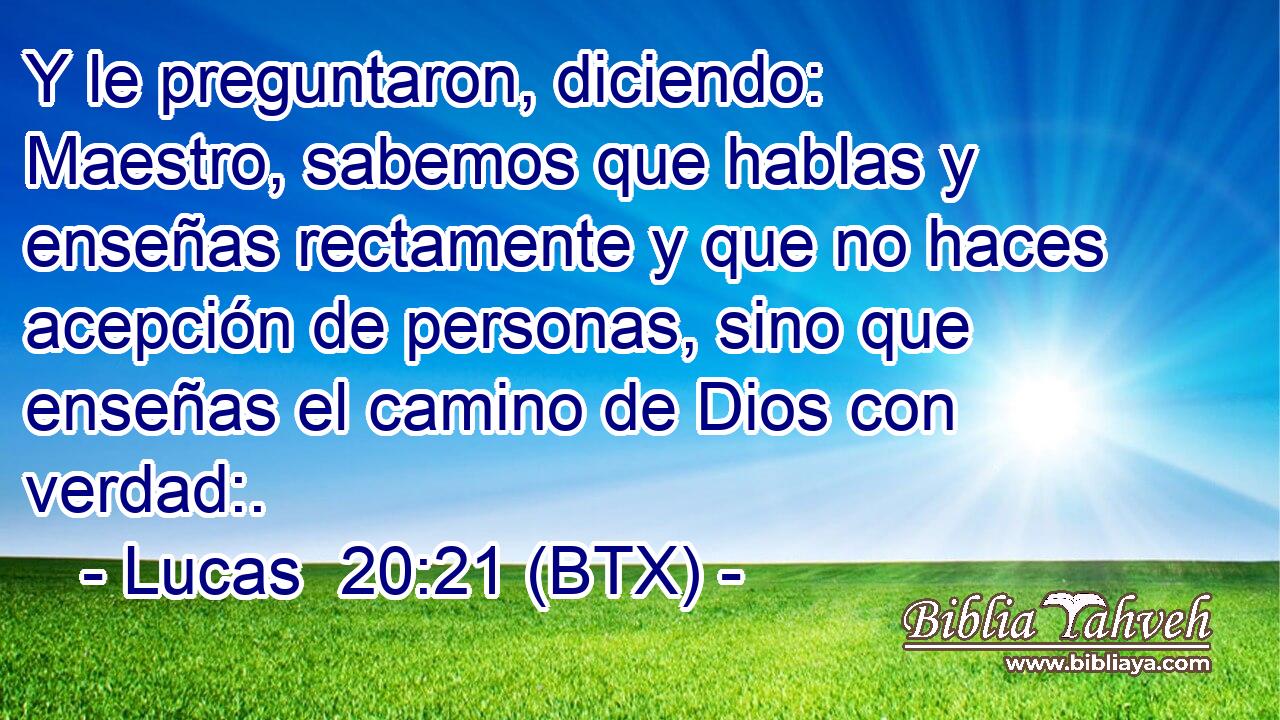 Y le preguntaron, diciendo: Maestro, sabemos que hablas y enseñas rectamente y que no haces acepción de personas, sino que enseñas el camino de Dios con verdad:.