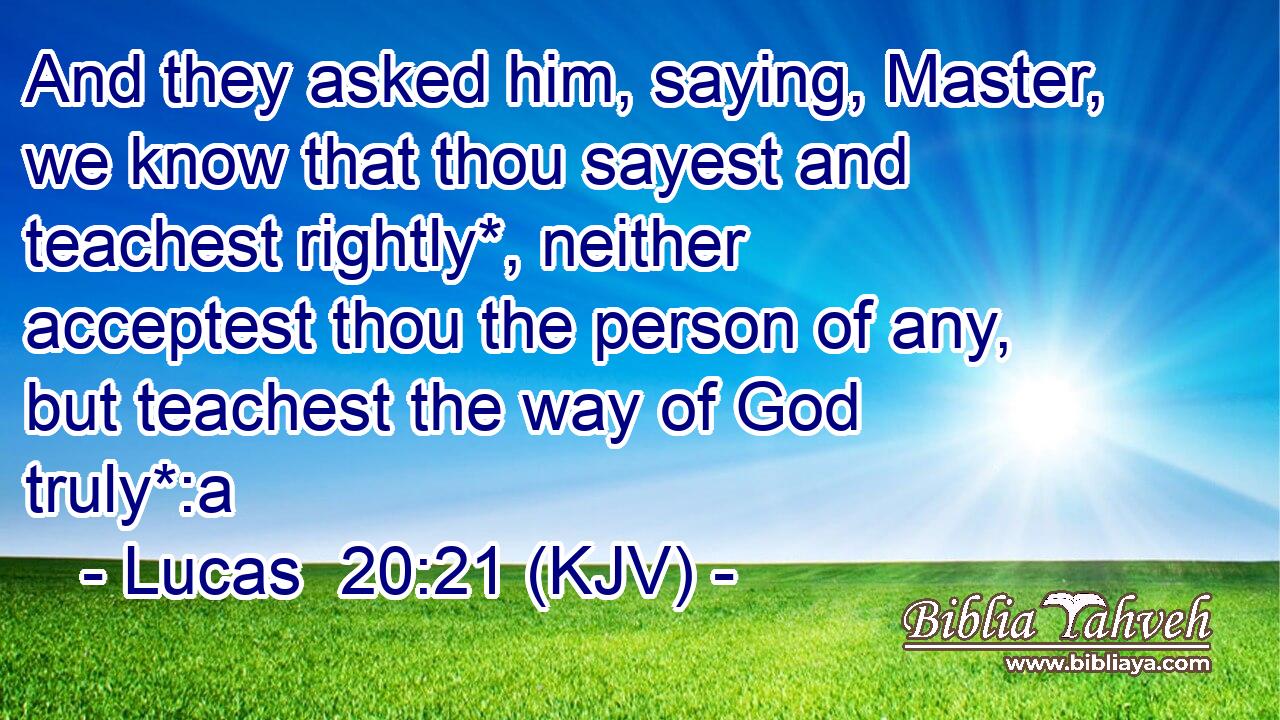 And they asked him, saying, Master, we know that thou sayest and teachest rightly*, neither acceptest thou the person of any, but teachest the way of God truly*:a
