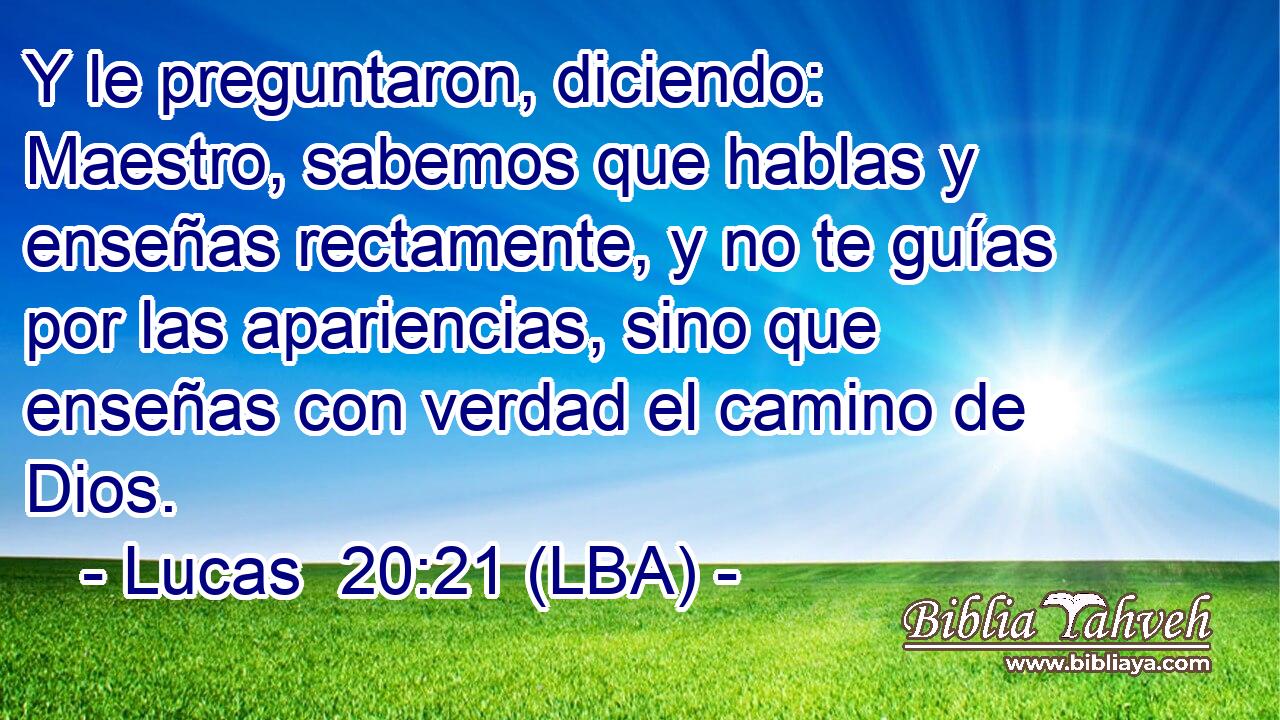 Y le preguntaron, diciendo: Maestro, sabemos que hablas y enseñas rectamente, y no te guías por las apariencias, sino que enseñas con verdad el camino de Dios.