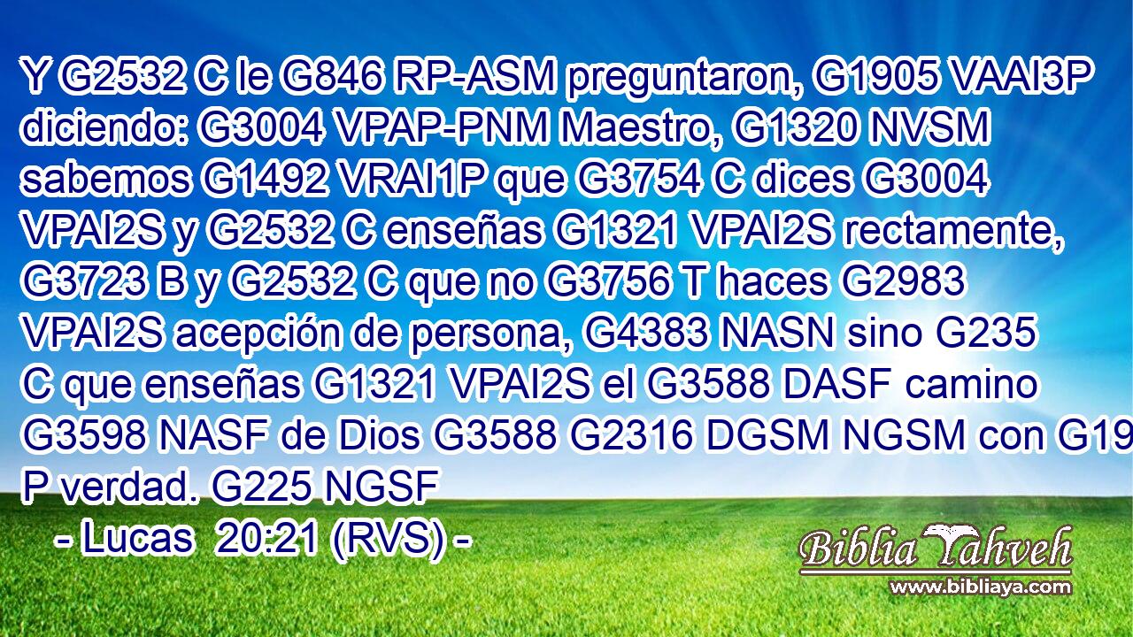 Y G2532 C le G846 RP-ASM preguntaron, G1905 VAAI3P diciendo: G3004 VPAP-PNM Maestro, G1320 NVSM sabemos G1492 VRAI1P que G3754 C dices G3004 VPAI2S y G2532 C enseñas G1321 VPAI2S rectamente, G3723 B y G2532 C que no G3756 T haces G2983 VPAI2S acepción de persona, G4383 NASN sino G235 C que enseñas G1321 VPAI2S el G3588 DASF camino G3598 NASF de Dios G3588 G2316 DGSM NGSM con G1909 P verdad. G225 NGSF 