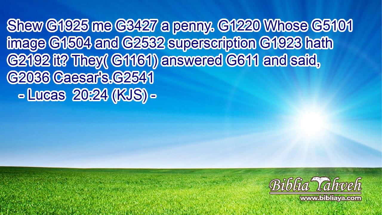 Shew G1925 me G3427 a penny. G1220 Whose G5101 image G1504 and G2532 superscription G1923 hath G2192 it? They( G1161) answered G611 and said, G2036 Caesar's.G2541