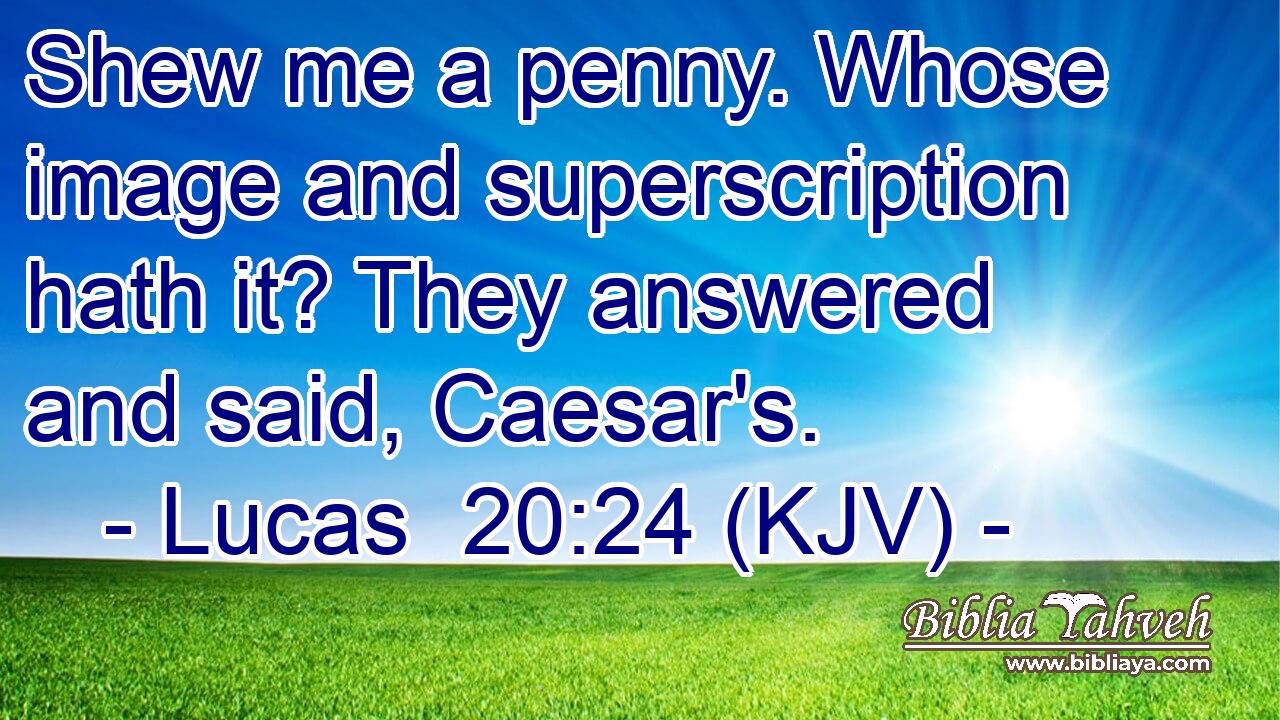 Shew me a penny. Whose image and superscription hath it? They answered and said, Caesar's.