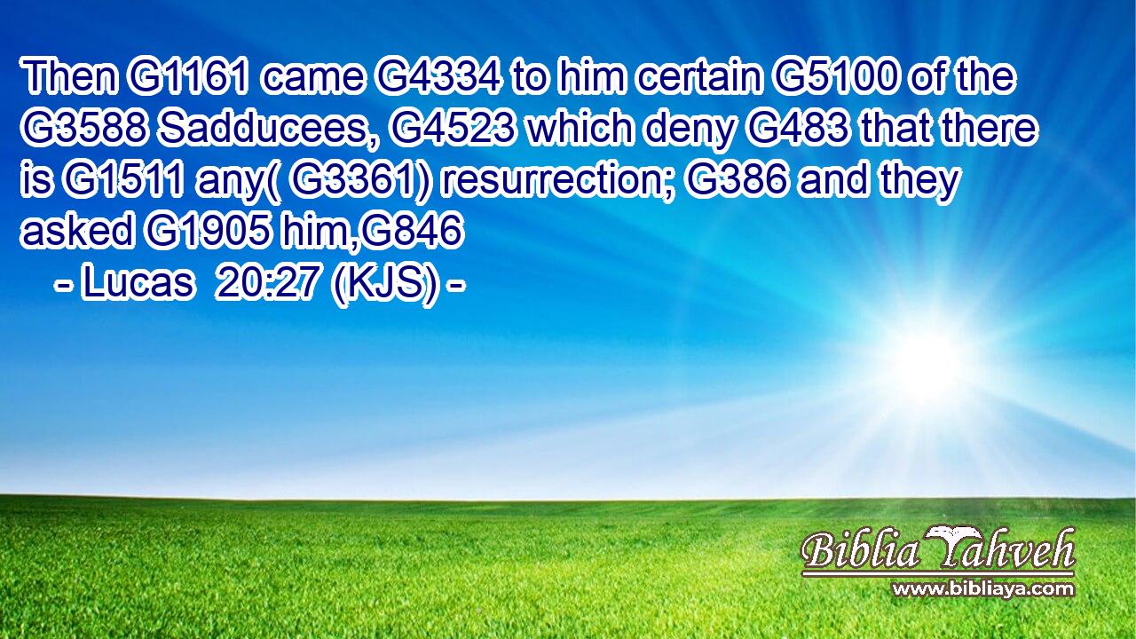Then G1161 came G4334 to him certain G5100 of the G3588 Sadducees, G4523 which deny G483 that there is G1511 any( G3361) resurrection; G386 and they asked G1905 him,G846