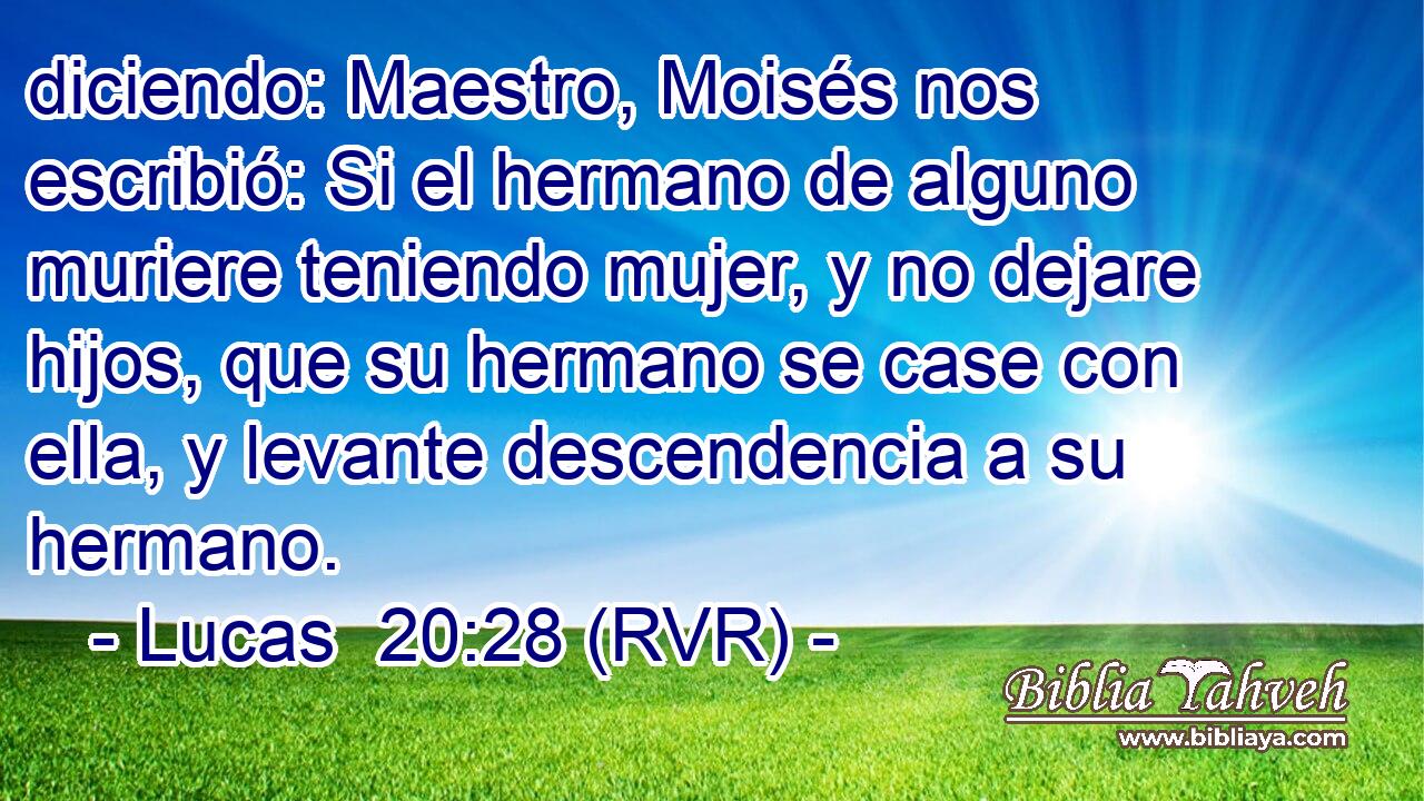 diciendo: Maestro, Moisés nos escribió: Si el hermano de alguno muriere teniendo mujer, y no dejare hijos, que su hermano se case con ella, y levante descendencia a su hermano.