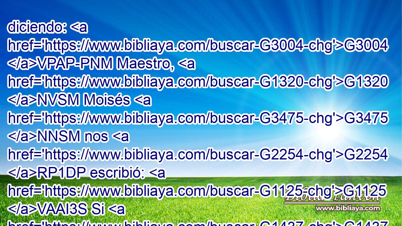 diciendo: G3004 VPAP-PNM Maestro, G1320 NVSM Moisés G3475 NNSM nos G2254 RP1DP escribió: G1125 VAAI3S Si G1437 C el hermano G80 NNSM de alguno G5100 RX-GSM muriere G599 VAAS3S teniendo G2192 VPAP-SNM mujer, G1135 NASF y G2532 C • G3778 RD-NSM no dejare hijos, G815 JNSM • G599 VAAS3S que G2443 C su G846 RP-GSM hermano G3588 G80 DNSM NNSM se case G2983 VAAS3S con G3588 G1135 DASF NASF ella, y G2532 C levante G1817 VAAS3S descendencia G4690 NASN a su G846 RP-GSM h