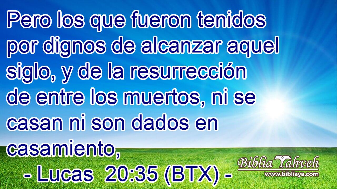 Pero los que fueron tenidos por dignos de alcanzar aquel siglo, y de la resurrección de entre los muertos, ni se casan ni son dados en casamiento,