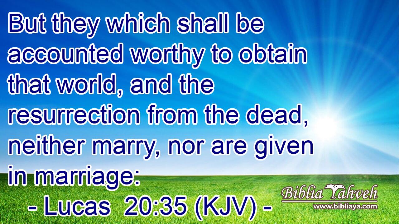 But they which shall be accounted worthy to obtain that world, and the resurrection from the dead, neither marry, nor are given in marriage: