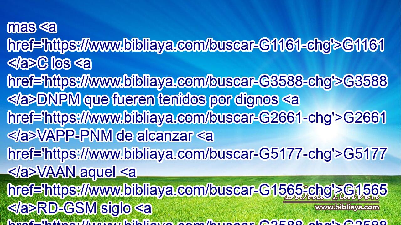 mas G1161 C los G3588 DNPM que fueren tenidos por dignos G2661 VAPP-PNM de alcanzar G5177 VAAN aquel G1565 RD-GSM siglo G3588 G165 DGSM NGSM y G2532 C la G3588 DGSF resurrección G386 NGSF de G1537 P entre los muertos, G3588 G3498 DGSF JGPM ni G3777 C se casan, G1060 VPAI3P ni G3777 C se dan en casamiento. G1548 VPPI3P 
