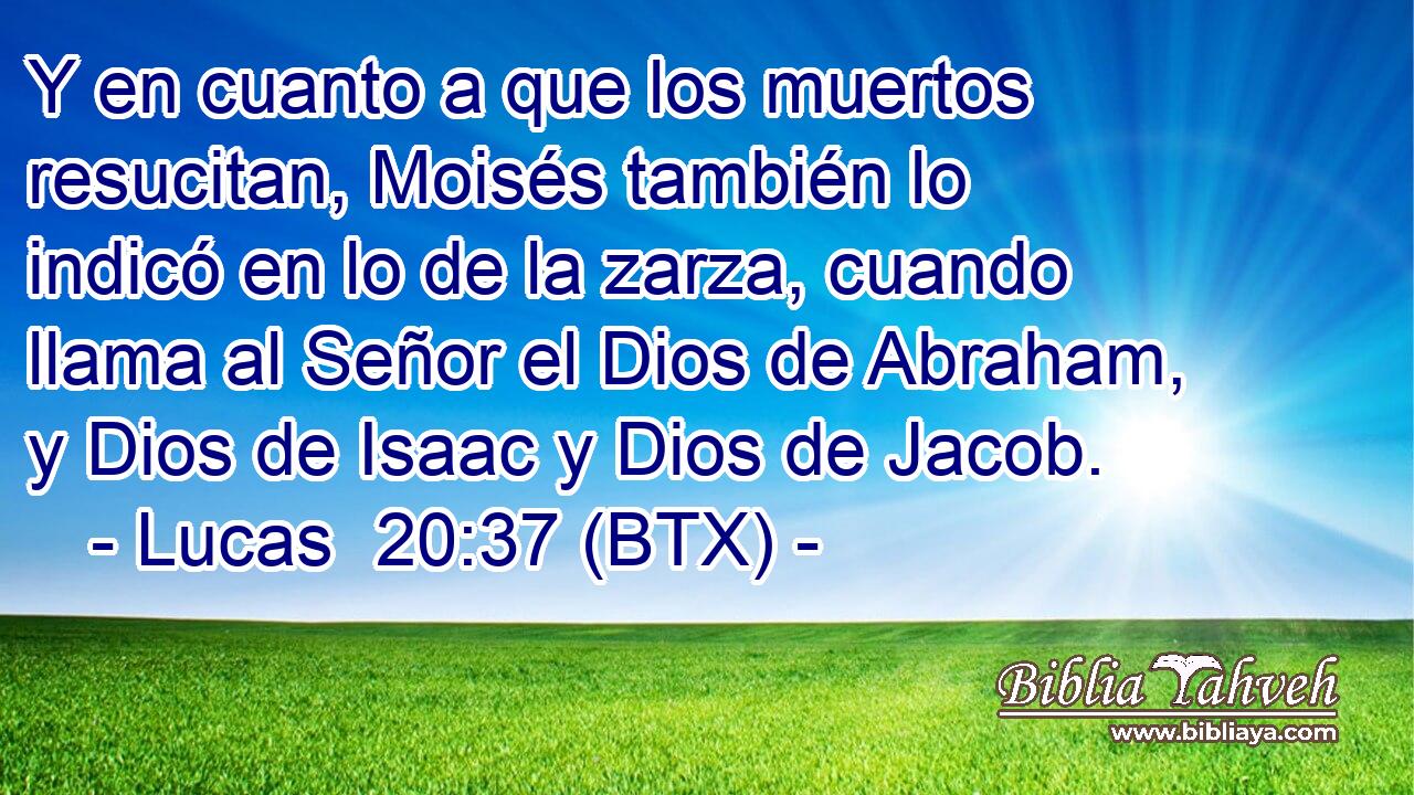 Y en cuanto a que los muertos resucitan, Moisés también lo indicó en lo de la zarza, cuando llama al Señor el Dios de Abraham, y Dios de Isaac y Dios de Jacob.