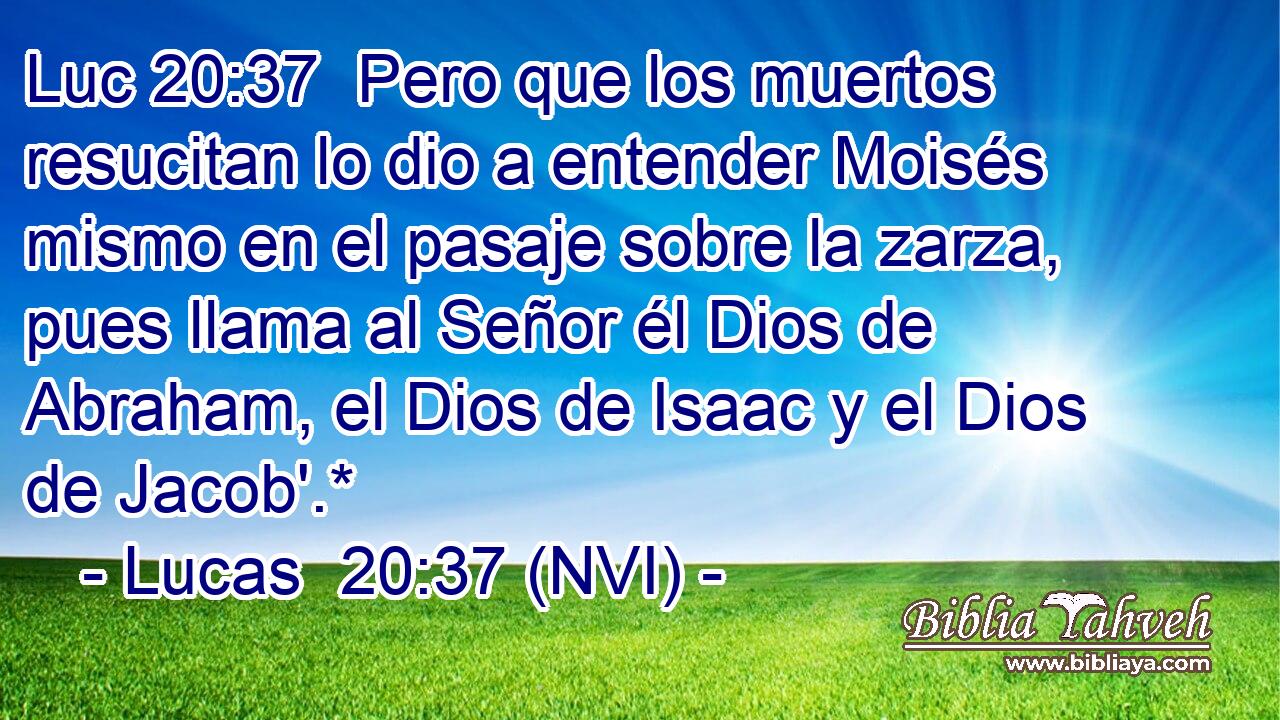 Luc 20:37  Pero que los muertos resucitan lo dio a entender Moisés mismo en el pasaje sobre la zarza, pues llama al Señor él Dios de Abraham, el Dios de Isaac y el Dios de Jacob'.* 