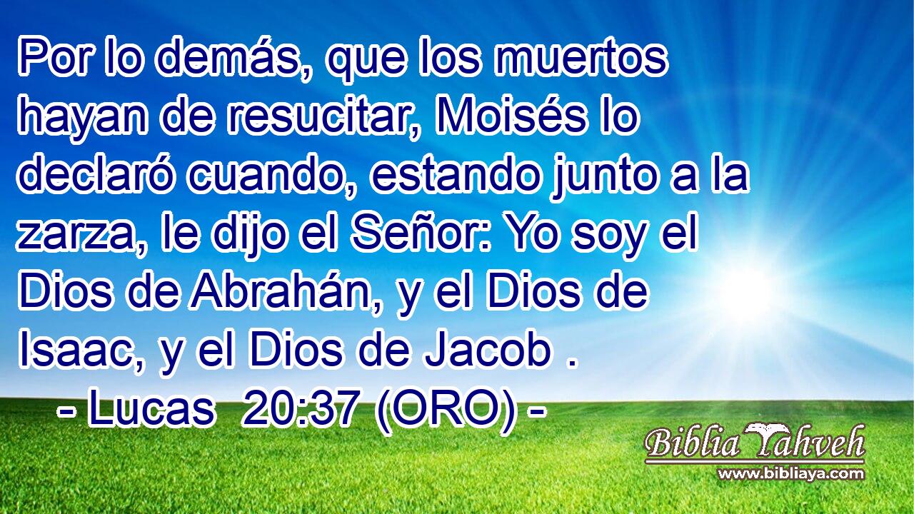  Por lo demás, que los muertos hayan de resucitar, Moisés lo declaró cuando, estando junto a la zarza, le dijo el Señor: Yo soy el Dios de Abrahán, y el Dios de Isaac, y el Dios de Jacob . 