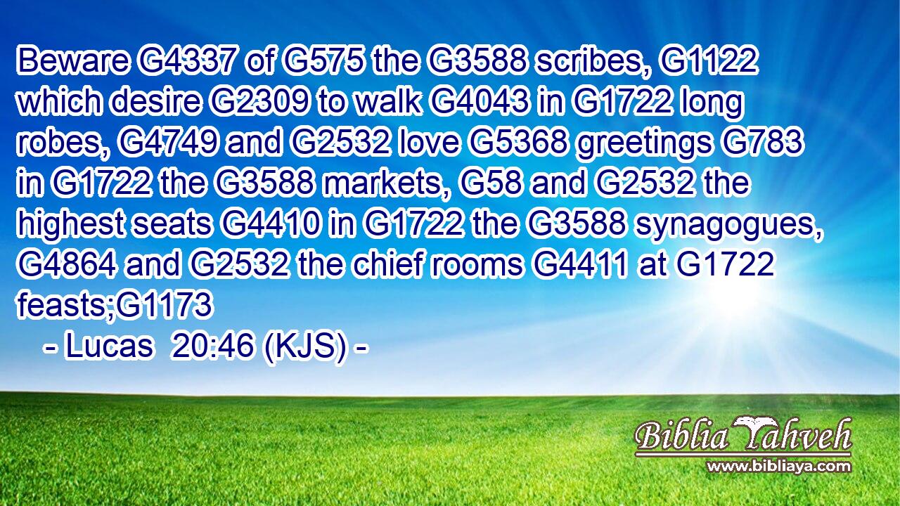 Beware G4337 of G575 the G3588 scribes, G1122 which desire G2309 to walk G4043 in G1722 long robes, G4749 and G2532 love G5368 greetings G783 in G1722 the G3588 markets, G58 and G2532 the highest seats G4410 in G1722 the G3588 synagogues, G4864 and G2532 the chief rooms G4411 at G1722 feasts;G1173