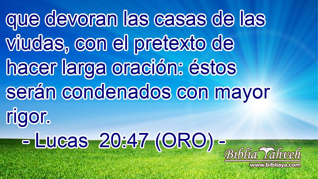  que devoran las casas de las viudas, con el pretexto de hacer larga oración: éstos serán condenados con mayor rigor. 