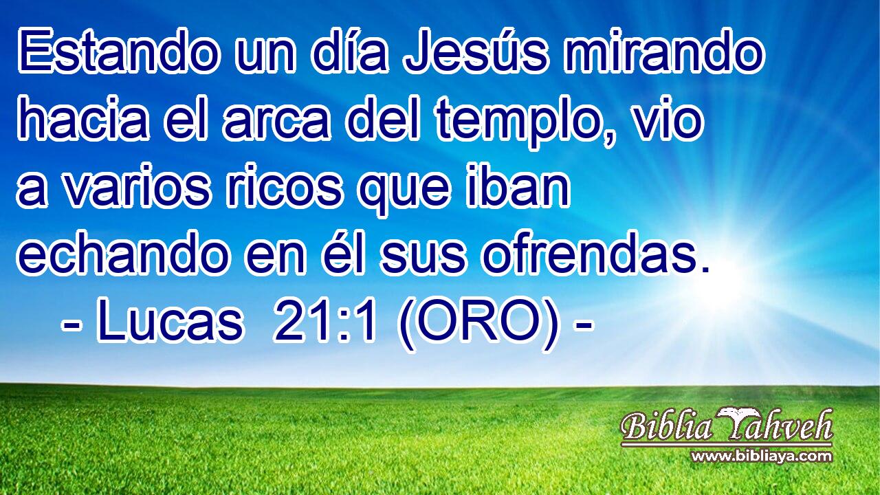  Estando un día Jesús mirando hacia el arca del templo, vio a varios ricos que iban echando en él sus ofrendas. 