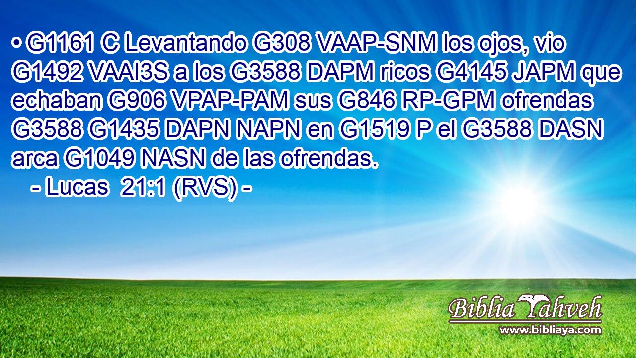 • G1161 C Levantando G308 VAAP-SNM los ojos, vio G1492 VAAI3S a los G3588 DAPM ricos G4145 JAPM que echaban G906 VPAP-PAM sus G846 RP-GPM ofrendas G3588 G1435 DAPN NAPN en G1519 P el G3588 DASN arca G1049 NASN de las ofrendas. 