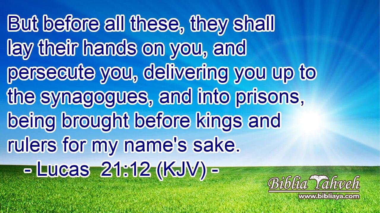 But before all these, they shall lay their hands on you, and persecute you, delivering you up to the synagogues, and into prisons, being brought before kings and rulers for my name's sake.