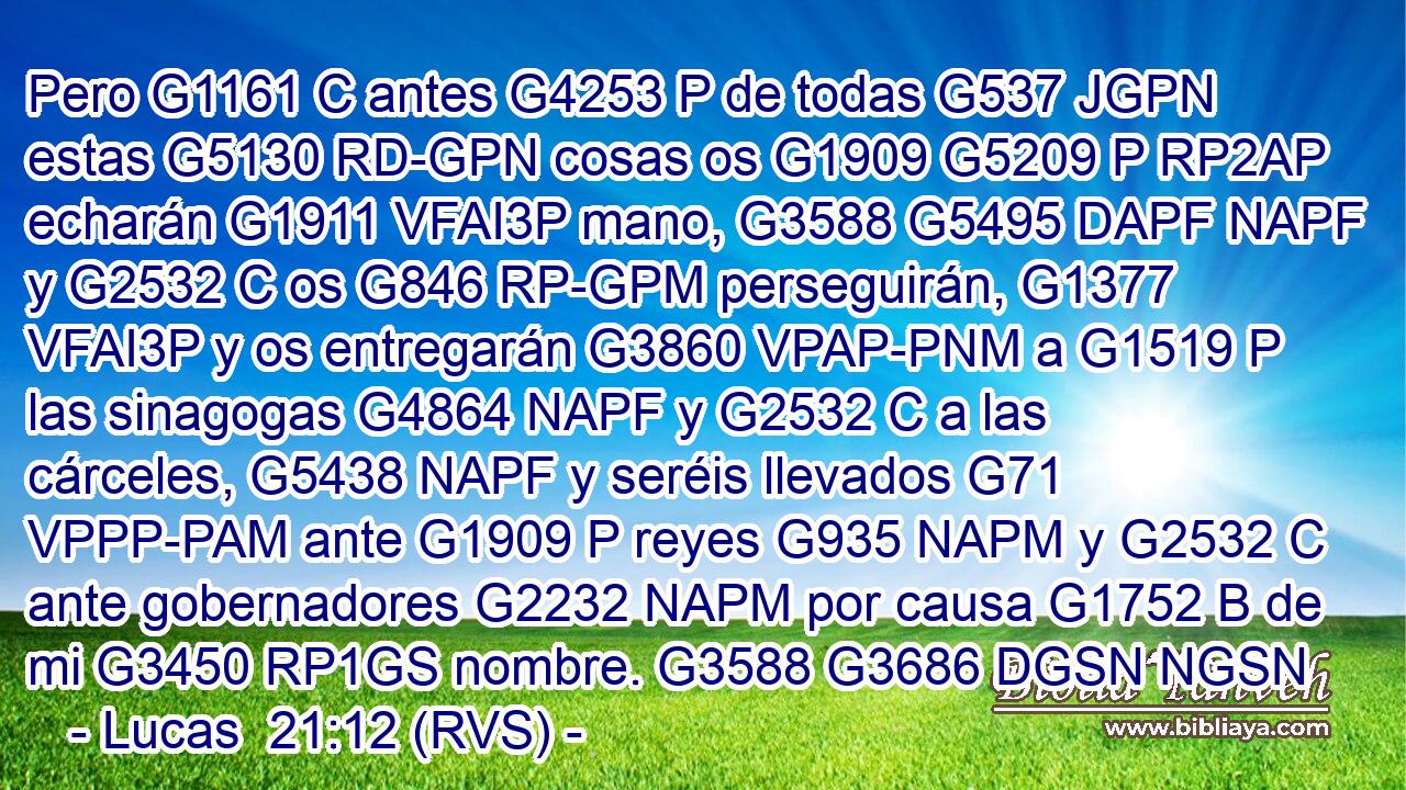 Pero G1161 C antes G4253 P de todas G537 JGPN estas G5130 RD-GPN cosas os G1909 G5209 P RP2AP echarán G1911 VFAI3P mano, G3588 G5495 DAPF NAPF y G2532 C os G846 RP-GPM perseguirán, G1377 VFAI3P y os entregarán G3860 VPAP-PNM a G1519 P las sinagogas G4864 NAPF y G2532 C a las cárceles, G5438 NAPF y seréis llevados G71 VPPP-PAM ante G1909 P reyes G935 NAPM y G2532 C ante gobernadores G2232 NAPM por causa G1752 B de mi G3450 RP1GS nombre. G3588 G3686 DGSN NGSN 