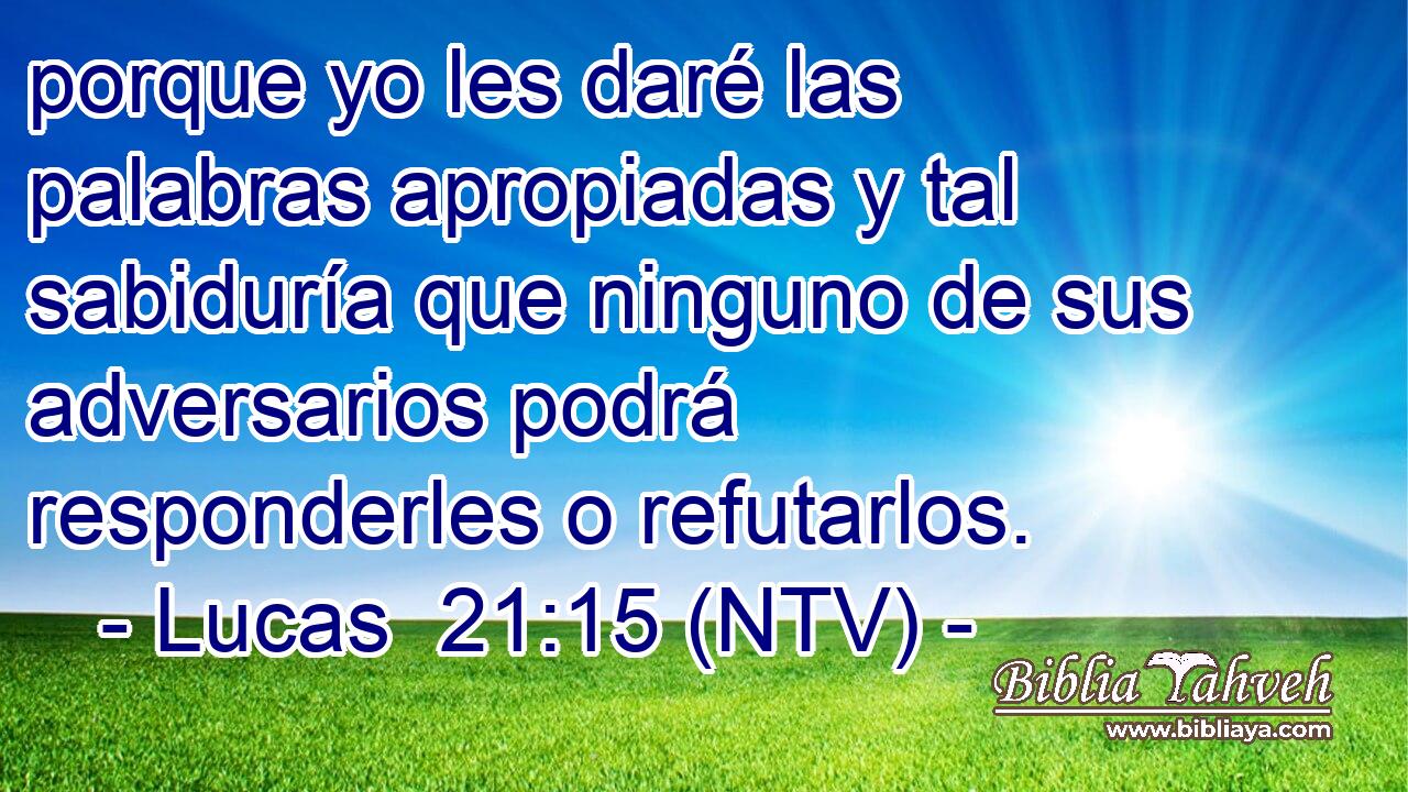 porque yo les daré las palabras apropiadas y tal sabiduría que ninguno de sus adversarios podrá responderles o refutarlos.