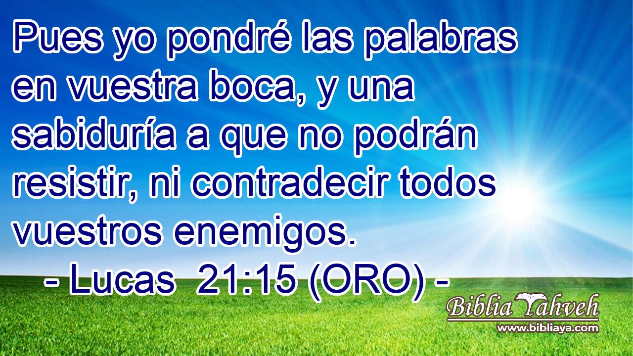  Pues yo pondré las palabras en vuestra boca, y una sabiduría a que no podrán resistir, ni contradecir todos vuestros enemigos. 