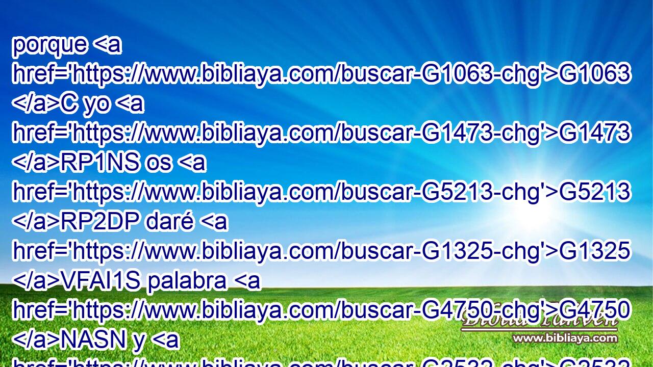porque G1063 C yo G1473 RP1NS os G5213 RP2DP daré G1325 VFAI1S palabra G4750 NASN y G2532 C sabiduría, G4678 NASF la G3739 RR-DSF cual no G3756 T podrán G1410 VFMI3P resistir G436 VAAN ni G3761 B contradecir G471 VAAN todos G3956 JNPM los G3588 DNPM que se opongan. G480 VPUP-PNM • G5213 RP2DP 