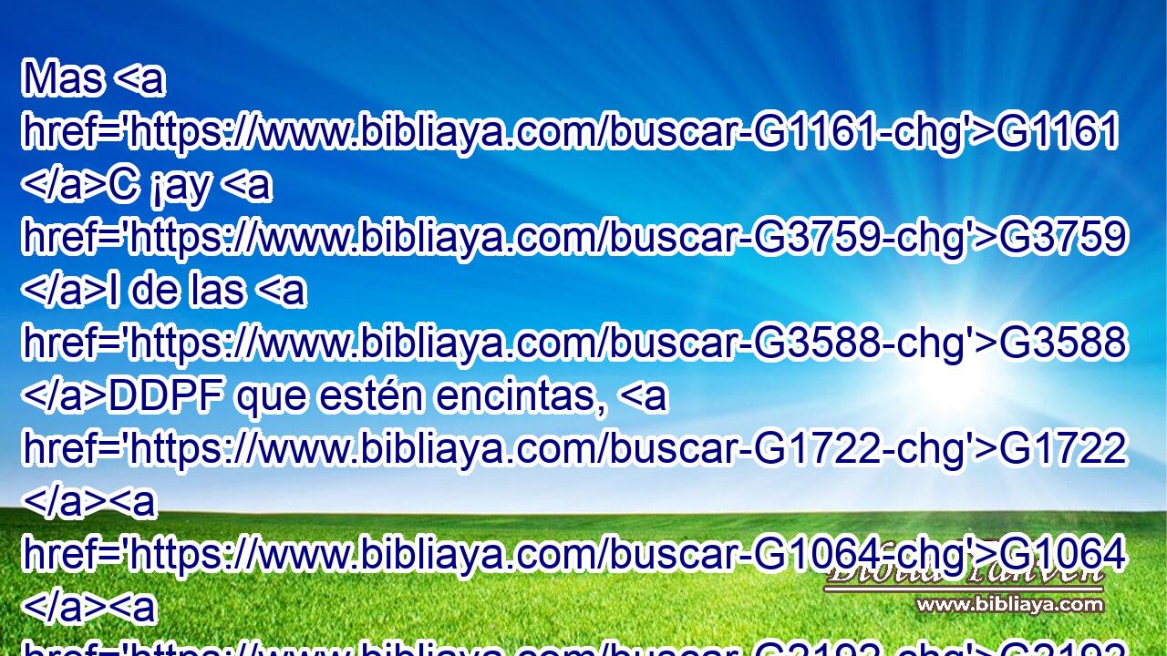 Mas G1161 C ¡ay G3759 I de las G3588 DDPF que estén encintas, G1722 G1064 G2192 P NDSF VPAP-PDF y G2532 C de las G3588 DDPF que críen G2337 VPAP-PDF en G1722 P aquellos G1565 RD-DPF días! G3588 G2250 DDPF NDPF porque G1063 C habrá G2071 VF-I3S gran G3173 JNSF calamidad G318 NNSF en G1909 P la G3588 DGSF tierra, G1093 NGSF e G2532 C ira G3709 NNSF sobre G1722 P este G5129 RD-DSM pueblo. G3588 G2992 DDSM NDSM 
